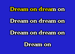Dream on dream on
Dream on dream on
Dream on dream on

Dream on