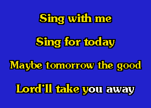 Sing with me
Sing for today

Maybe tomorrow the good

Lord'll take you away