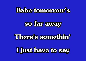 Babe tomorrow's
so far away

There's somethin'

ljust have to say
