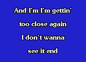 And I'm I'm gettin'

too close again
I don't wanna

see it end