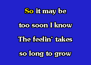 So it may be

too soon I lmow

The feelin' takes

so long to grow