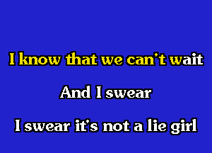 I know that we can't wait
And I swear

I swear it's not a lie girl