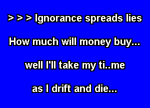 t? t? i) Ignorance spreads lies

How much will money buy...
well I'll take my ti..me

as I drift and die...