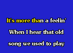 It's more than a feelin'
When I hear that old

song we used to play