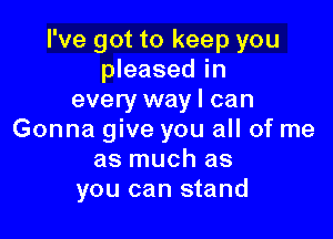 I've got to keep you
pleased in
every way I can

Gonna give you all of me
as much as
you can stand