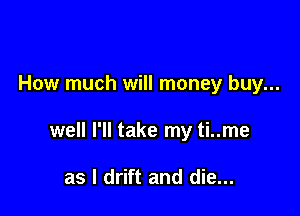 How much will money buy...

well I'll take my ti..me

as l drift and die...
