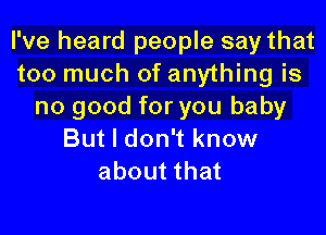 I've heard people say that
too much of anything is
no good for you baby
But I don't know
about that