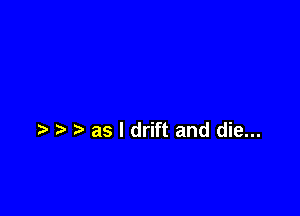 as I drift and die...