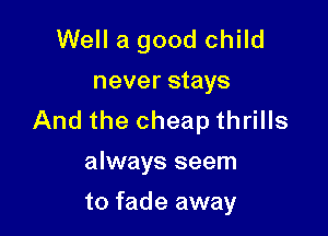 Well a good child
never stays

And the cheap thrills
always seem

to fade away