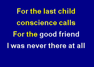 For the last child

conscience calls

For the good friend

I was never there at all
