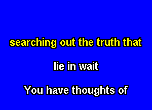 searching out the truth that

lie in wait

You have thoughts of