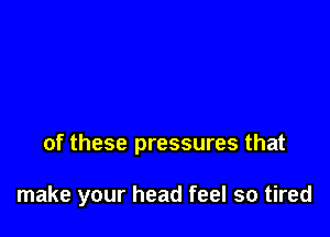 of these pressures that

make your head feel so tired