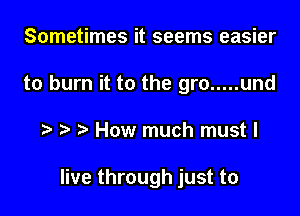 Sometimes it seems easier
to burn it to the gro ..... und

How much must I

live through just to