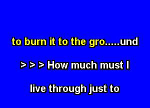 to burn it to the gro ..... und

How much must I

live through just to
