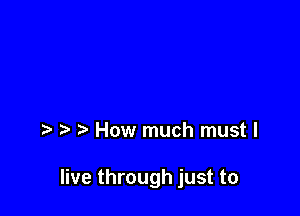 How much must I

live through just to