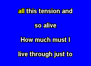 all this tension and
so alive

How much must I

live through just to