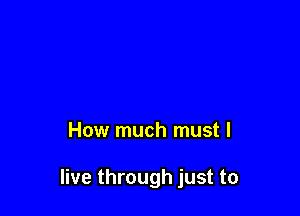 How much must I

live through just to