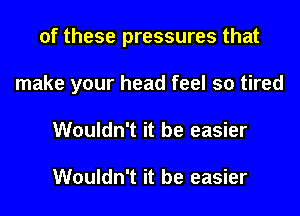 of these pressures that
make your head feel so tired
Wouldn't it be easier

Wouldn't it be easier