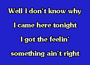 Well I don't know why
I came here tonight
I got the feelin'

something ain't right