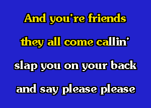 And you're friends
they all come callin'
slap you on your back

and say please please