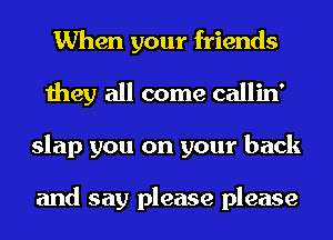 When your friends
they all come callin'
slap you on your back

and say please please