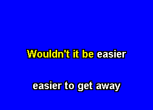 Wouldn't it be easier

easier to get away