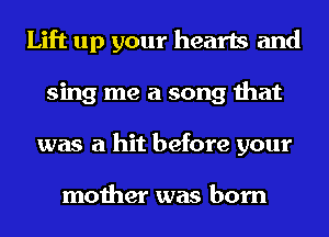 Lift up your hearts and
sing me a song that
was a hit before your

mother was born