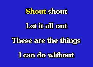 Shout shout

Let it all out

These are the things

I can do without