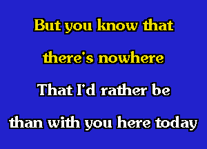 But you know that
there's nowhere

That I'd rather be

than with you here today