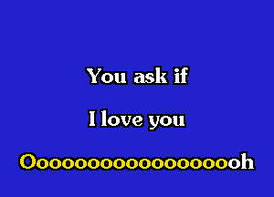 You ask if

I love you

Oooooooooooooooooh