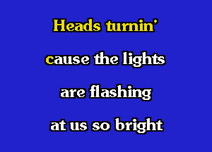 Heads tumin'
cause the lights

are flashing

at us so bright