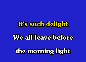 It's such delight
We all leave before

me morning light