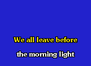 We all leave before

me morning light