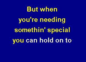 But when
you're needing

somethin' special

you can hold on to