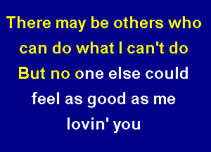 There may be others who
can do what I can't do
But no one else could

feel as good as me
lovin' you