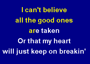 I can't believe
all the good ones
are taken

Or that my heart
will just keep on breakin'