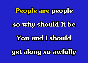 People are people
so why should it be
You and Ishould

get along so awfully