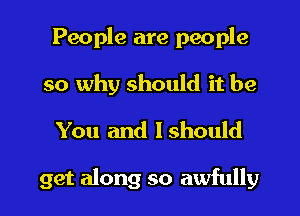 People are people
so why should it be
You and Ishould

get along so awfully