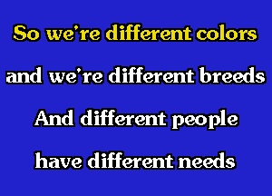 So we're different colors
and we're different breeds
And different people

have different needs