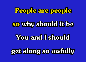 People are people
so why should it be
You and Ishould

get along so awfully