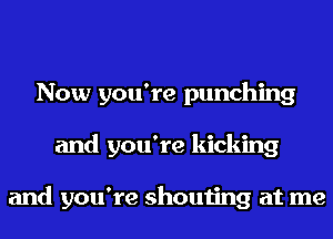 Now you're punching
and you're kicking

and you're shouting at me