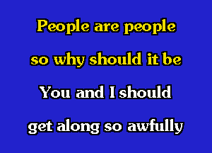 People are people
so why should it be
You and Ishould

get along so awfully