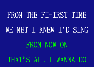 FROM THE FI-IRST TIME
WE MET I KNEW PD SING
FROM NOW ON
THATS ALL I WANNA D0