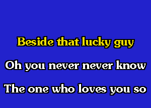 Beside that lucky guy
Oh you never never know

The one who loves you so