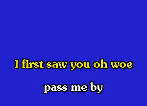 I first saw you oh woe

pass me by