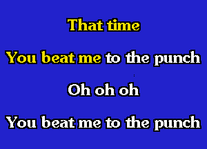 That time

You beat me to the punch
Ohohoh

You beat me to the punch