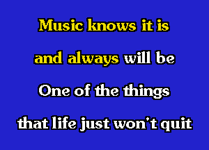 Music knows it is
and always will be
One of the things

that life just won't quit