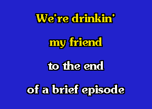 We're drinkin'

my friend

to the end

of a brief episode