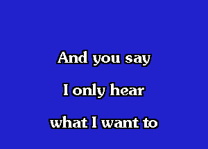 And you say

I only hear

what I want to