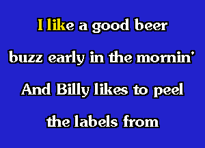I like a good beer

buzz early in the mornin'
And Billy likes to peel

the labels from